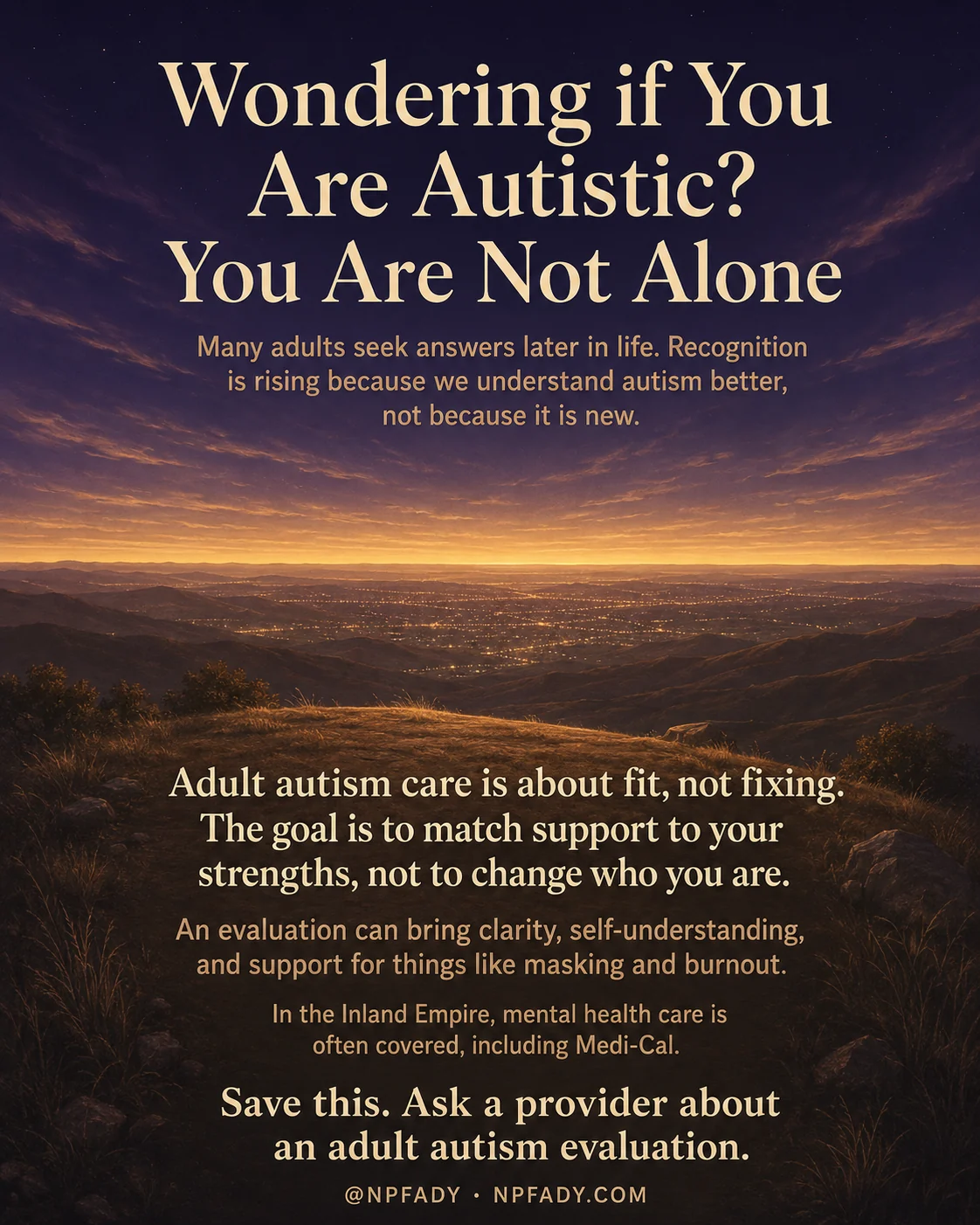 Infographic titled Wondering if You Are Autistic? You Are Not Alone, set against a wide twilight landscape that warms from a deep purple-blue night sky into a glowing golden horizon over distant valley lights and dark rolling hills. The heading sits in soft cream serif type at the top. Below it a line reads: Many adults seek answers later in life. Recognition is rising because we understand autism better, not because it is new. In the lower half, larger cream text reads: Adult autism care is about fit, not fixing. The goal is to match support to your strengths, not to change who you are. A smaller line adds: An evaluation can bring clarity, self-understanding, and support for things like masking and burnout. Beneath that: In the Inland Empire, mental health care is often covered, including Medi-Cal. The closing line reads: Save this. Ask a provider about an adult autism evaluation. A footer reads @NPFADY and NPFADY.COM.