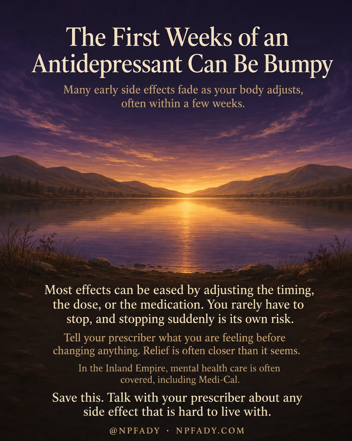 Infographic titled The First Weeks of an Antidepressant Can Be Bumpy, set against a calm twilight sky that warms into a golden sunset over a still mountain lake, deepening to dark purple at the top and bottom. Near the top, a subline reads Many early side effects fade as your body adjusts, often within a few weeks. Below the lake, the main text reads Most effects can be eased by adjusting the timing, the dose, or the medication. You rarely have to stop, and stopping suddenly is its own risk. A warm amber line follows: Tell your prescriber what you are feeling before changing anything. Relief is often closer than it seems. A smaller line reads In the Inland Empire, mental health care is often covered, including Medi-Cal. The closing line reads Save this. Talk with your prescriber about any side effect that is hard to live with. The footer reads at NPFADY and NPFADY.COM.