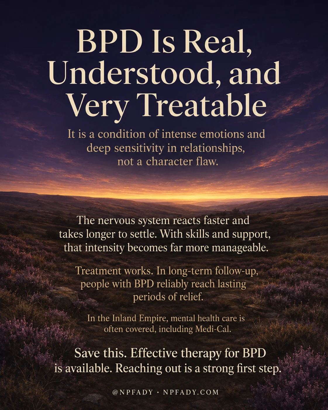 Infographic titled BPD Is Real, Understood, and Very Treatable, set against a calm sunset over rolling moorland covered in purple heather, with a deep twilight sky that warms into gold at the horizon. Cream serif text is layered over the scene in reading order. Near the top it reads, it is a condition of intense emotions and deep sensitivity in relationships, not a character flaw. The middle reads, the nervous system reacts faster and takes longer to settle, and with skills and support, that intensity becomes far more manageable. Below that, treatment works, and in long-term follow-up, people with BPD reliably reach lasting periods of relief. A smaller line reads, in the Inland Empire, mental health care is often covered, including Medi-Cal. The closing line reads, save this, effective therapy for BPD is available, reaching out is a strong first step. The footer reads at NPFADY, NPFADY.COM.