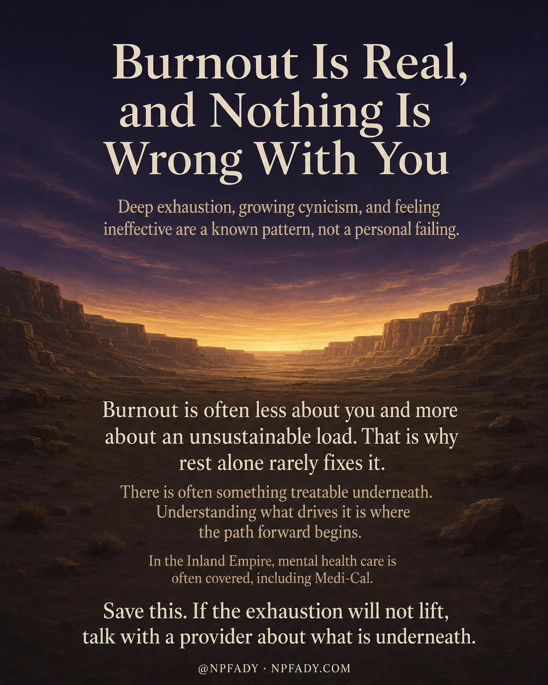 Infographic titled Burnout Is Real, and Nothing Is Wrong With You, set against a wide desert canyon at sunset where a warm amber and golden horizon meets a deep navy sky, with soft light spilling across the rocks. The title sits at the top in large cream serif letters. Below it a line reads, Deep exhaustion, growing cynicism, and feeling ineffective are a known pattern, not a personal failing. The lower half of the image carries the main message in centered text, Burnout is often less about you and more about an unsustainable load. That is why rest alone rarely fixes it. There is often something treatable underneath. Understanding what drives it is where the path forward begins. In the Inland Empire, mental health care is often covered, including Medi-Cal. The closing line reads, Save this. If the exhaustion will not lift, talk with a provider about what is underneath. A small handle at the bottom reads at NPFADY, NPFADY.COM.