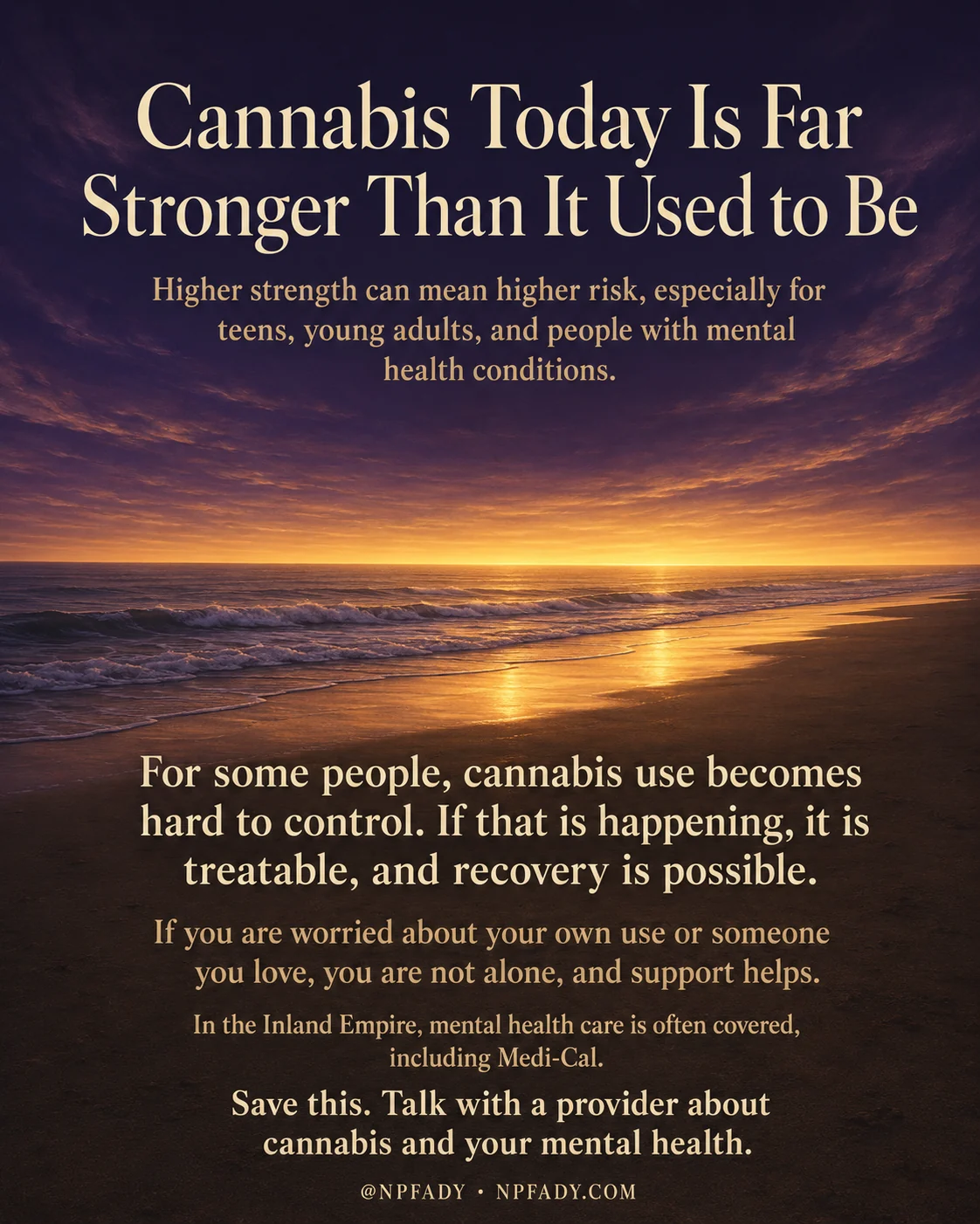 Infographic titled Cannabis Today Is Far Stronger Than It Used to Be, set against a beach at sunset under a deep purple-and-amber twilight sky, with the sun low over a calm ocean casting a golden path on the wet sand and fading to near-black at the top and bottom so cream and white text reads clearly. Below the title, a line reads Higher strength can mean higher risk, especially for teens, young adults, and people with mental health conditions. In the dark lower half, larger text reads For some people, cannabis use becomes hard to control. If that is happening, it is treatable, and recovery is possible. A warmer line follows: If you are worried about your own use or someone you love, you are not alone, and support helps. Then it reads In the Inland Empire, mental health care is often covered, including Medi-Cal. The closing line reads Save this. Talk with a provider about cannabis and your mental health. A small footer reads at NPFADY and NPFADY.COM.