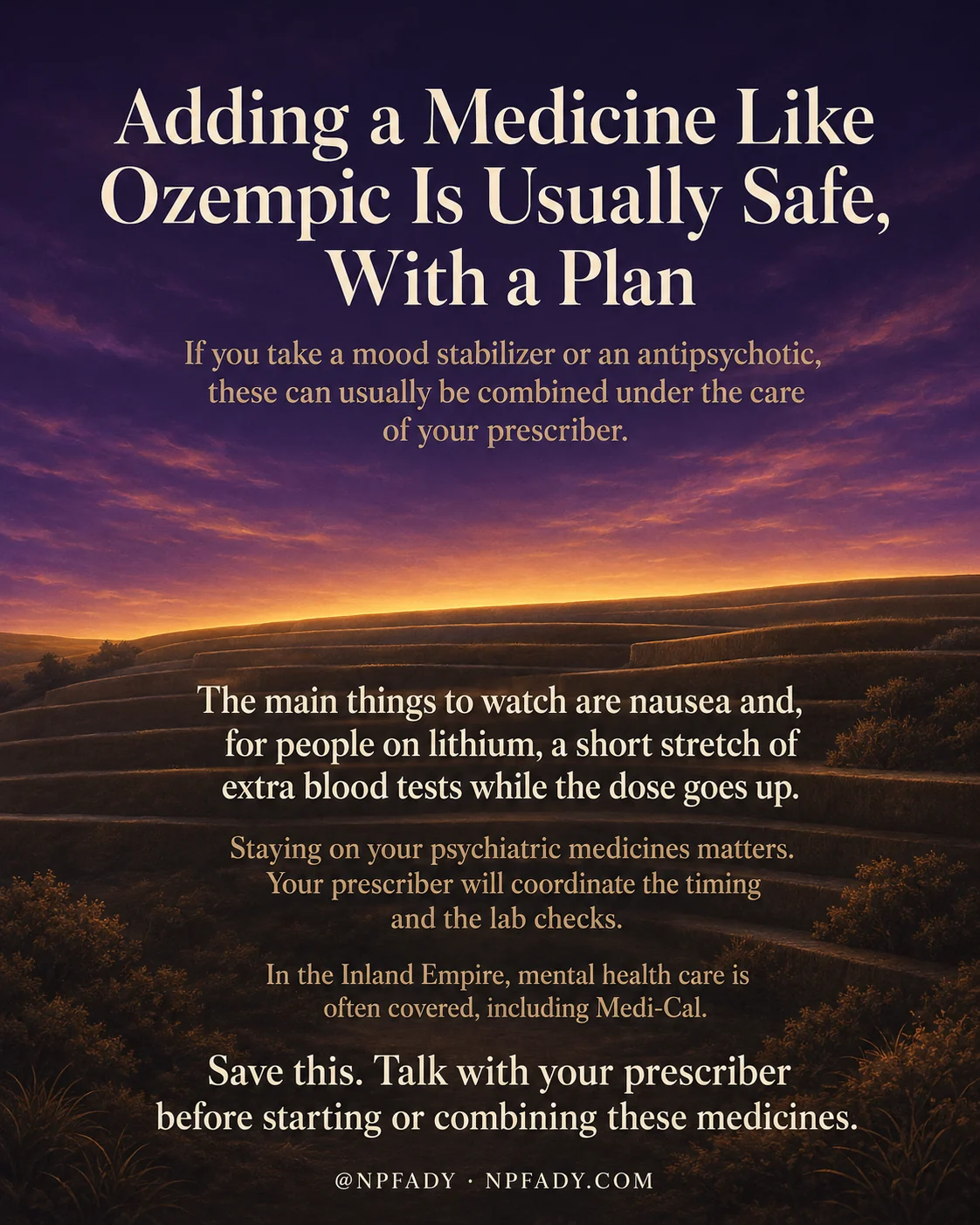 Infographic titled Adding a Medicine Like Ozempic Is Usually Safe, With a Plan, set against a wide twilight landscape of rolling hills under a deep purple sky that warms into a band of golden sunset light at the horizon, with cream and amber text over the dark foreground. The opening lines read: If you take a mood stabilizer or an antipsychotic, these can usually be combined under the care of your prescriber. Over the shadowed hills the text continues: The main things to watch are nausea and, for people on lithium, a short stretch of extra blood tests while the dose goes up. Staying on your psychiatric medicines matters. Your prescriber will coordinate the timing and the lab checks. In the Inland Empire, mental health care is often covered, including Medi-Cal. The closing line reads: Save this. Talk with your prescriber before starting or combining these medicines. A footer reads at npfady and npfady.com.