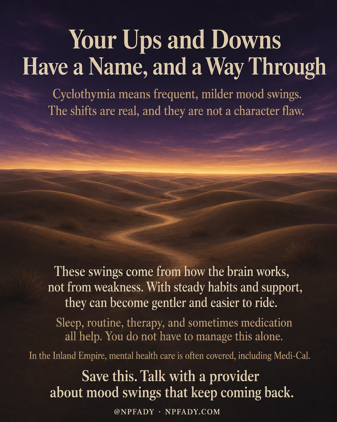 Infographic titled Your Ups and Downs Have a Name, and a Way Through, set against a wide desert at dusk where a deep twilight sky warms into a band of amber and gold along the horizon over soft sand dunes. Near the top, white text reads Cyclothymia means frequent, milder mood swings. The shifts are real, and they are not a character flaw. Lower on the image, more text reads These swings come from how the brain works, not from weakness. With steady habits and support, they can become gentler and easier to ride. The next line adds Sleep, routine, therapy, and sometimes medication all help. You do not have to manage this alone. A smaller line reads In the Inland Empire, mental health care is often covered, including Medi-Cal. The closing line reads Save this. Talk with a provider about mood swings that keep coming back. The footer shows the handle at NP FADY and NPFADY.COM.