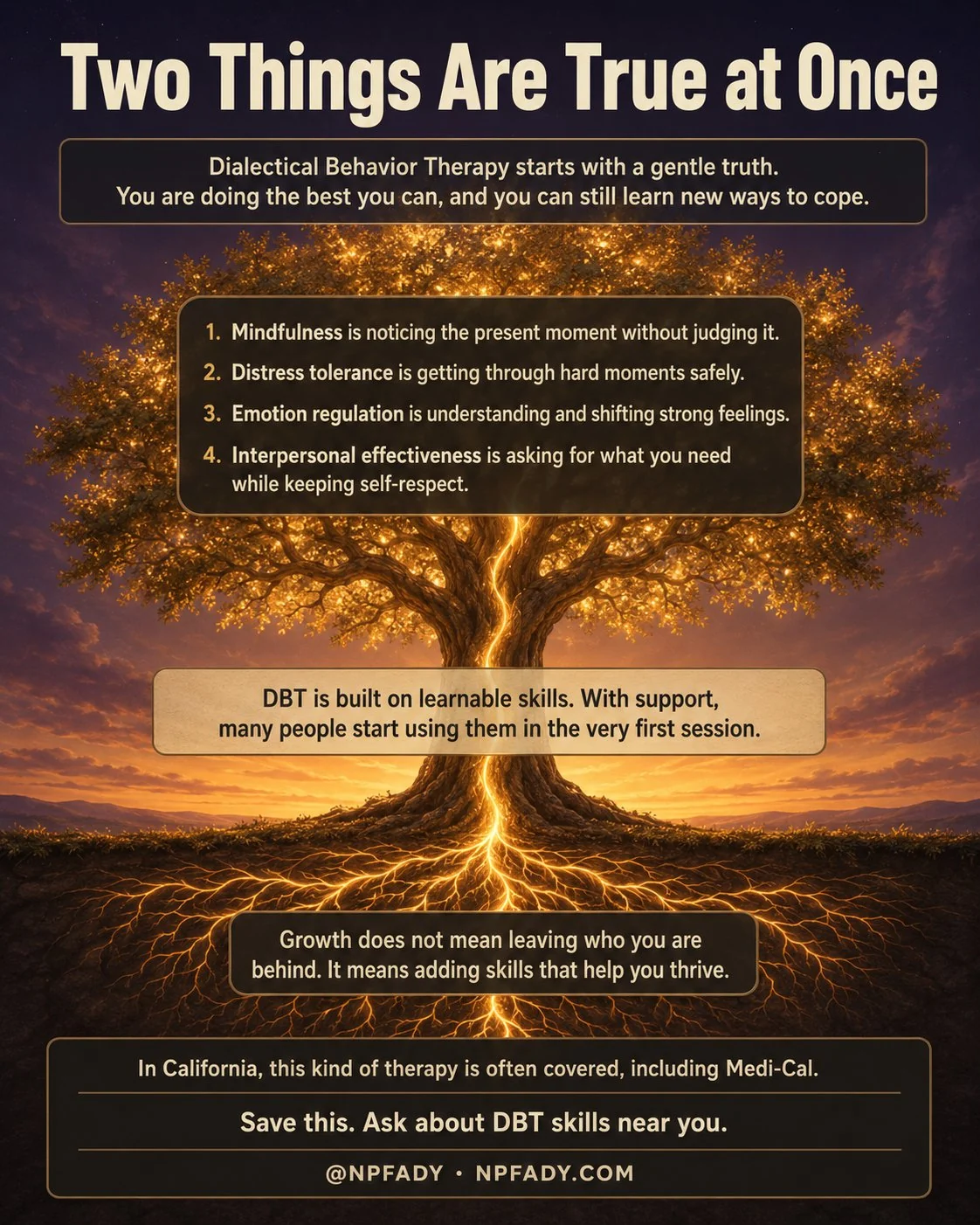 Infographic titled Two Things Are True at Once, set on a deep twilight evening where a single tree glows with warm honey-gold light. Its canopy glows above and its root system glows below a thin soil line with the same warm light, and one continuous strand of light runs from a deep root up through the trunk into the high branches. A band near the top reads: Dialectical Behavior Therapy starts with a gentle truth, you are doing the best you can, and you can still learn new ways to cope. A panel in the canopy lists four skill areas: one, mindfulness is noticing the present moment without judging it; two, distress tolerance is getting through hard moments safely; three, emotion regulation is understanding and shifting strong feelings; four, interpersonal effectiveness is asking for what you need while keeping self-respect. A band across the trunk reads: DBT is built on learnable skills, and with support many people start using them in the very first session. A panel among the roots reads: growth does not mean leaving who you are behind, it means adding skills that help you thrive. A line near the base reads: in California this kind of therapy is often covered, including Medi-Cal. The footer reads: save this, ask about DBT skills near you, with the mark at NPFADY, npfady.com.