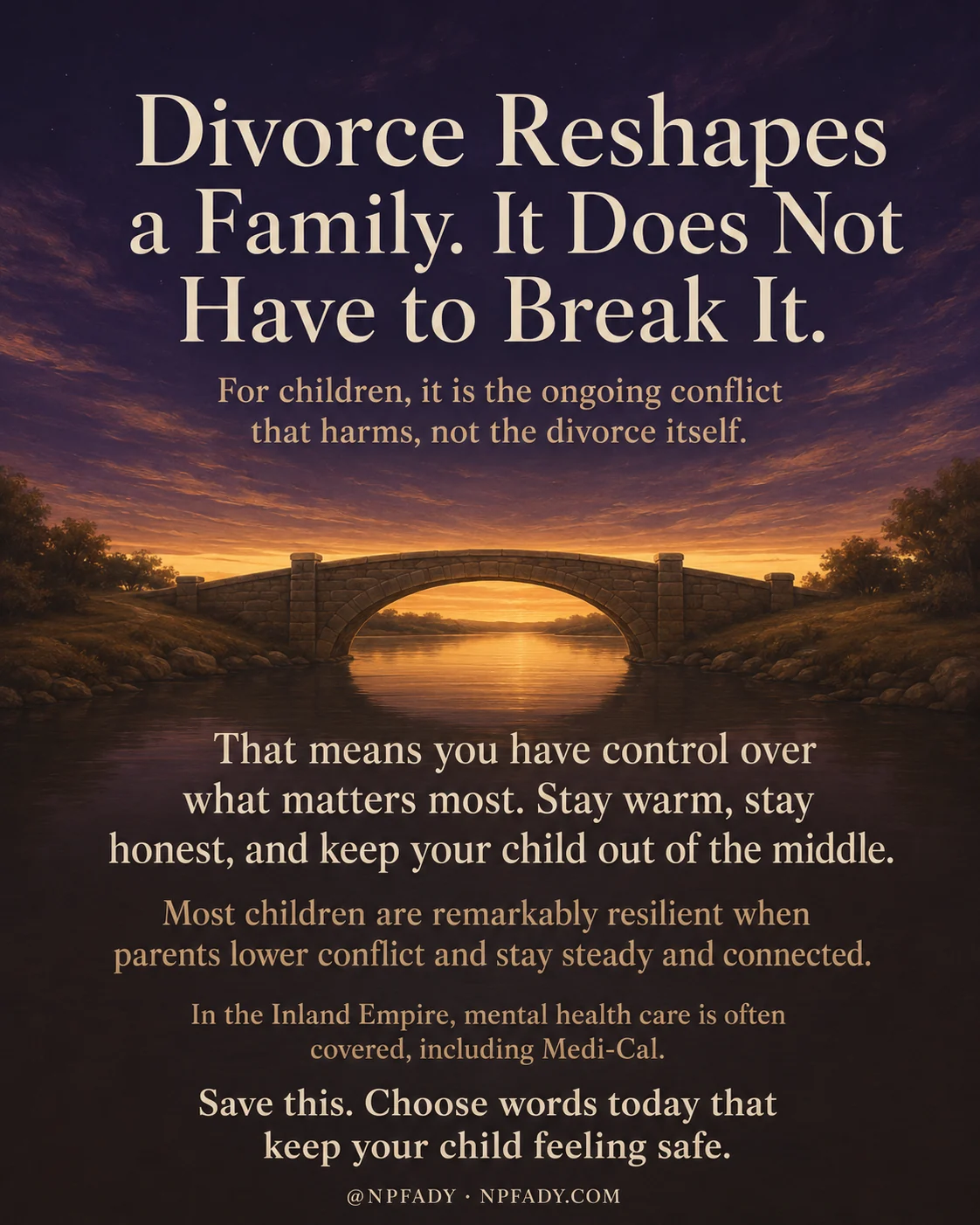 Infographic titled Divorce Reshapes a Family. It Does Not Have to Break It., set against a warm twilight sky that deepens from deep navy to amber and gold over an old stone bridge arching across a calm river at dusk. A subheading reads For children, it is the ongoing conflict that harms, not the divorce itself. Below the bridge, light cream and honey text reads That means you have control over what matters most. Stay warm, stay honest, and keep your child out of the middle. The next line reads Most children are remarkably resilient when parents lower conflict and stay steady and connected. A smaller line notes In the Inland Empire, mental health care is often covered, including Medi-Cal. The closing line reads Save this. Choose words today that keep your child feeling safe. A footer shows the handle at NPFADY and NPFADY.COM.