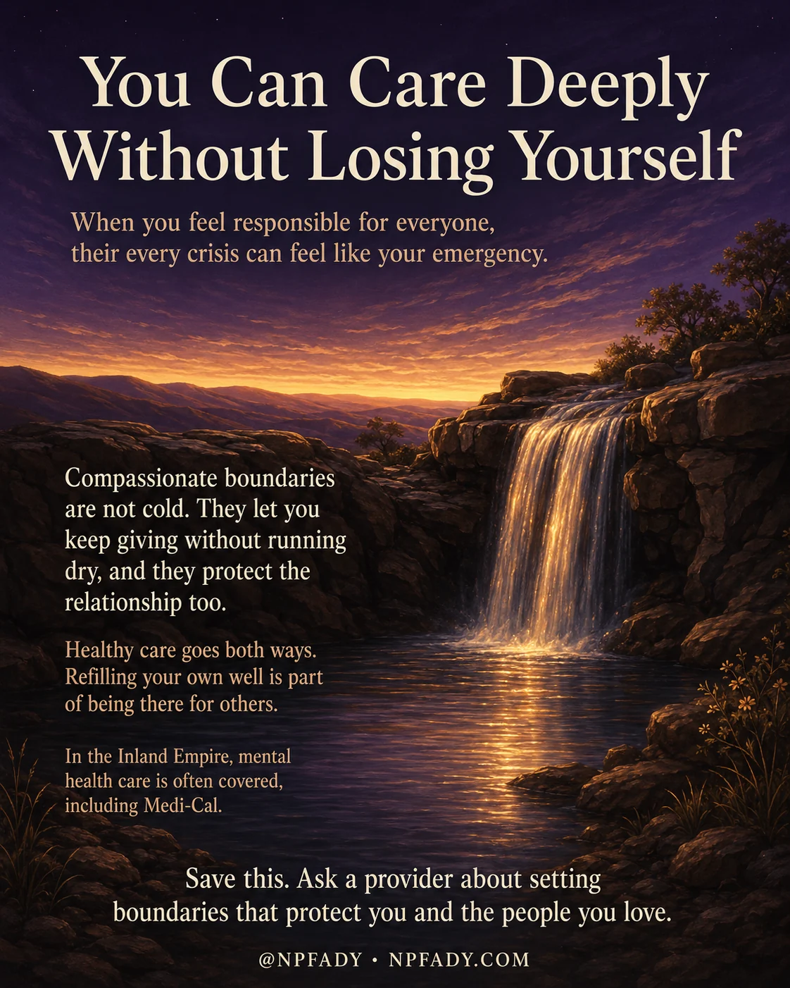Infographic titled You Can Care Deeply Without Losing Yourself, set against a warm twilight scene where a waterfall flows over dark cliffs on the right into a calm pool below an amber and gold dawn sky over deep purple mountains. Beneath the title, a subline reads When you feel responsible for everyone, their every crisis can feel like your emergency. On the left, over the dark hillside, three short passages appear in reading order. The first reads Compassionate boundaries are not cold. They let you keep giving without running dry, and they protect the relationship too. The second reads Healthy care goes both ways. Refilling your own well is part of being there for others. The third reads In the Inland Empire, mental health care is often covered, including Medi-Cal. A closing line near the bottom reads Save this. Ask a provider about setting boundaries that protect you and the people you love. The handle at the foot reads at NPFADY and NPFADY.COM.