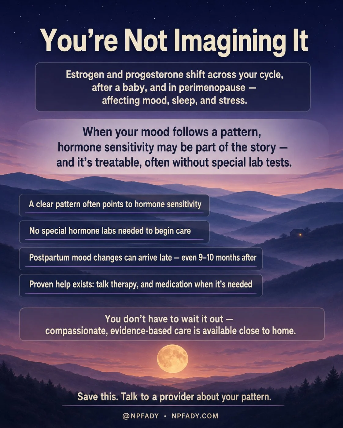 Infographic titled You Are Not Imagining It, set on a calm twilight landscape of softly layered rolling hills under a deep indigo-to-mauve evening sky, with a single warm golden moon low on the horizon and one small lit window glowing in the distant hills. A band near the top reads: estrogen and progesterone shift across your cycle, after a baby, and in perimenopause, affecting mood, sleep, and stress. A larger line reads: when your mood follows a pattern, hormone sensitivity may be part of the story, and it is treatable, often without special lab tests. Four short lines step down the hillside: a clear pattern often points to hormone sensitivity; no special hormone labs needed to begin care; postpartum mood changes can arrive late, even nine to ten months after; and proven help exists, talk therapy, and medication when it is needed. A line near the base reads: you do not have to wait it out, compassionate, evidence-based care is available close to home. The footer reads: save this, talk to a provider about your pattern, with the mark NPFADY, npfady.com.