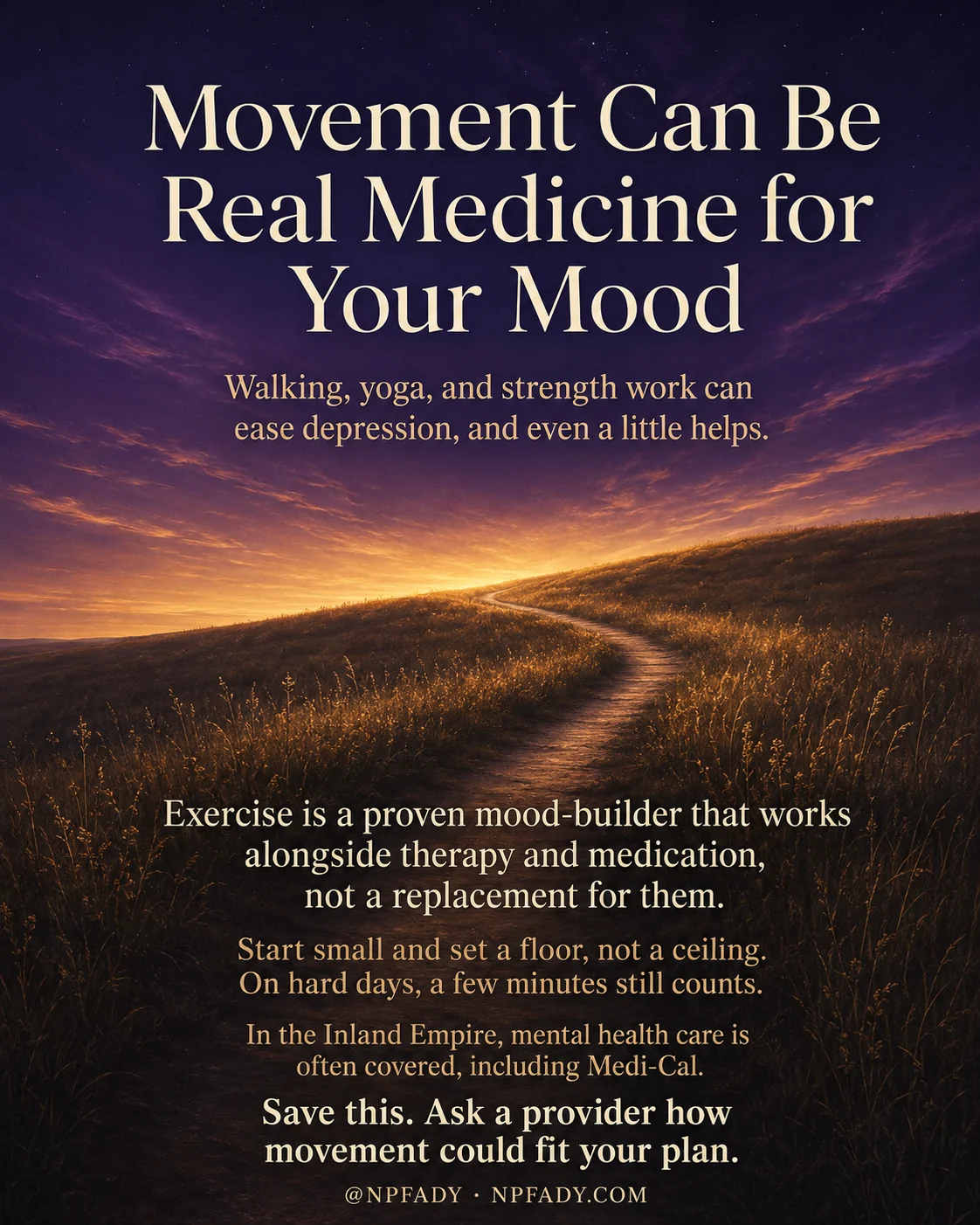 Infographic titled Movement Can Be Real Medicine for Your Mood, set against a deep purple twilight sky that warms into a golden sunrise over rolling hills, where a narrow dirt path winds up through tall amber grass toward the light. The title sits in cream serif type at the top, with a subtitle that reads Walking, yoga, and strength work can ease depression, and even a little helps. Lower on the image, over the darker hillside, the text reads Exercise is a proven mood-builder that works alongside therapy and medication, not a replacement for them. Below that, in warm honey type, it reads Start small and set a floor, not a ceiling. On hard days, a few minutes still counts. A closing line reads In the Inland Empire, mental health care is often covered, including Medi-Cal, followed by Save this. Ask a provider how movement could fit your plan. The footer shows the handle at NPFADY and NPFADY.COM.