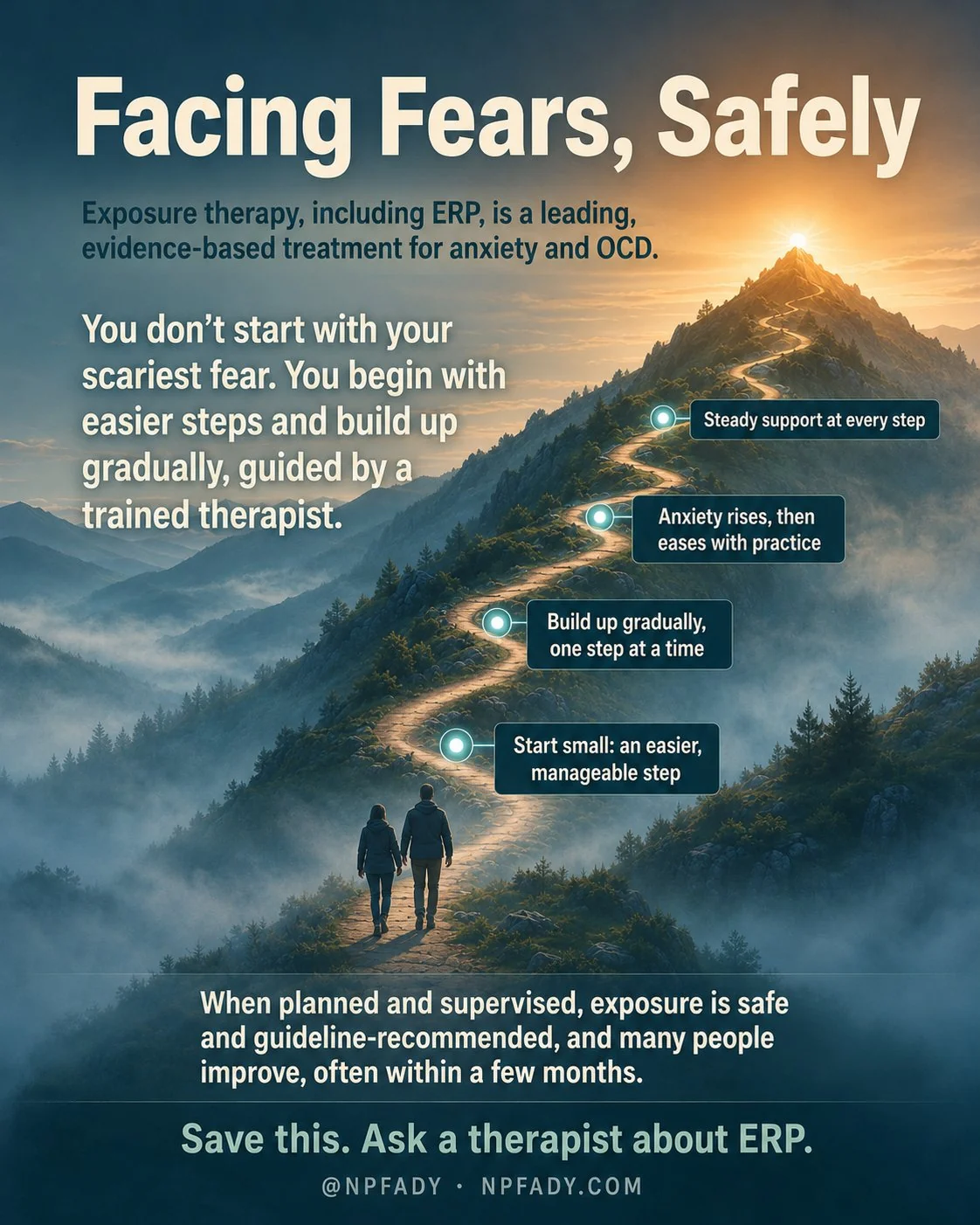 Infographic titled Facing Fears, Safely, set on a calm dawn mountain landscape where cool valley mist thins as a winding trail climbs toward warm light at the summit. Two small figures walk the trail together, a person and a trained therapist, so no one climbs alone. A line near the top reads: exposure therapy, including ERP, is a leading, evidence-based treatment for anxiety and OCD. A larger line reads: you do not start with your scariest fear; you begin with easier steps and build up gradually, guided by a trained therapist. Four labels climb the trail from the bottom up: start small, an easier, manageable step; build up gradually, one step at a time; anxiety rises, then eases with practice; and steady support at every step. A line near the base reads: when planned and supervised, exposure is safe and guideline-recommended, and many people improve, often within a few months. The footer reads: save this, ask a therapist about ERP, with the mark NP Fady, npfady.com.