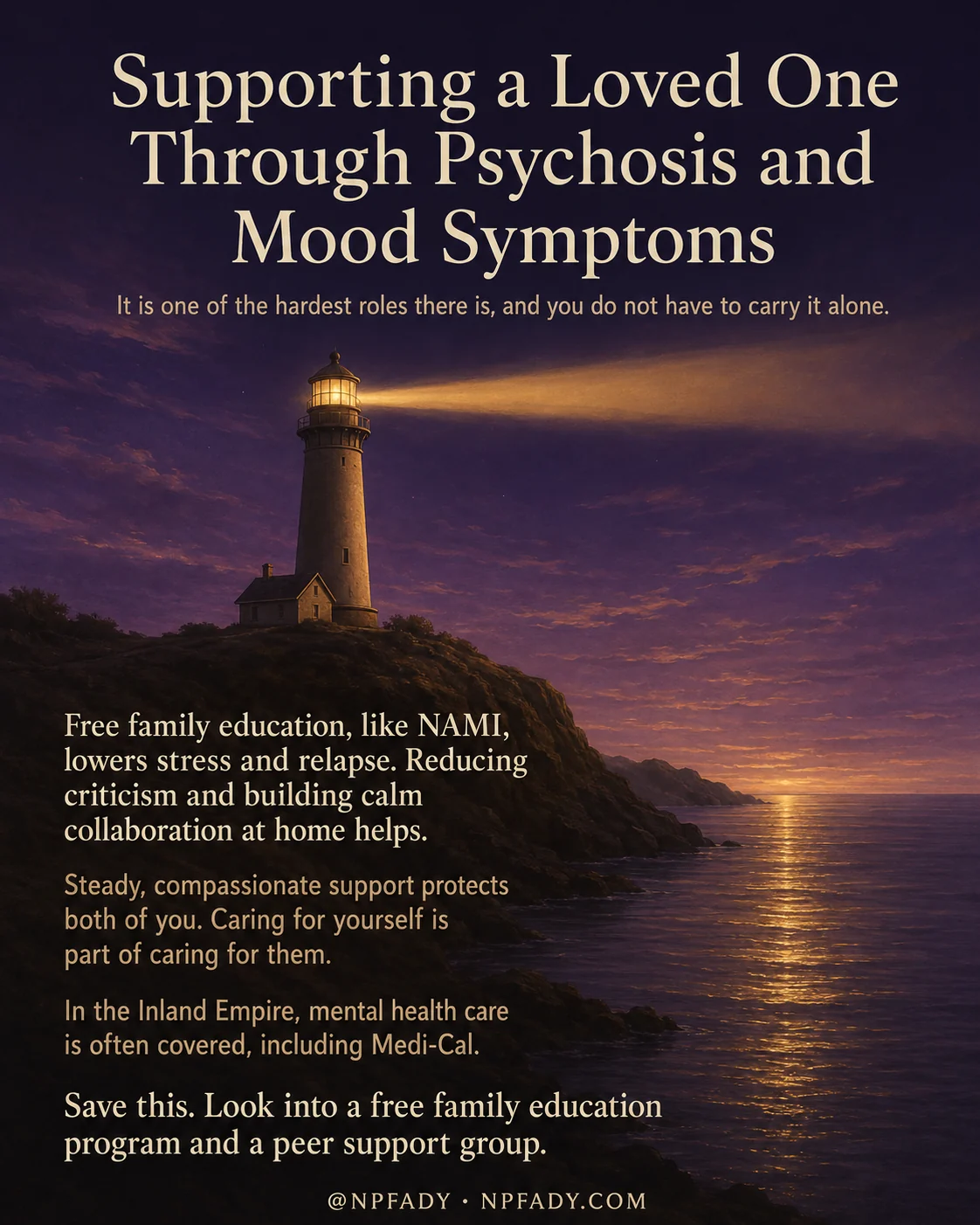 Infographic titled Supporting a Loved One Through Psychosis and Mood Symptoms, set against a calm twilight scene of a lighthouse on a rocky shore beside a still sea, where deep navy water warms into a golden sunset on the horizon. The title sits in soft white type across the dark sky at the top, with a quiet subline that reads it is one of the hardest roles there is, and you do not have to carry it alone. A column of short messages runs down the lower left in pale text. The first reads free family education, like NAMI, lowers stress and relapse, and reducing criticism and building calm collaboration at home helps. The next reads steady, compassionate support protects both of you, and caring for yourself is part of caring for them. Another line reads in the Inland Empire, mental health care is often covered, including Medi-Cal. The closing line reads save this, look into a free family education program and a peer support group. A small byline at the bottom reads at NPFADY, NPFADY.com.