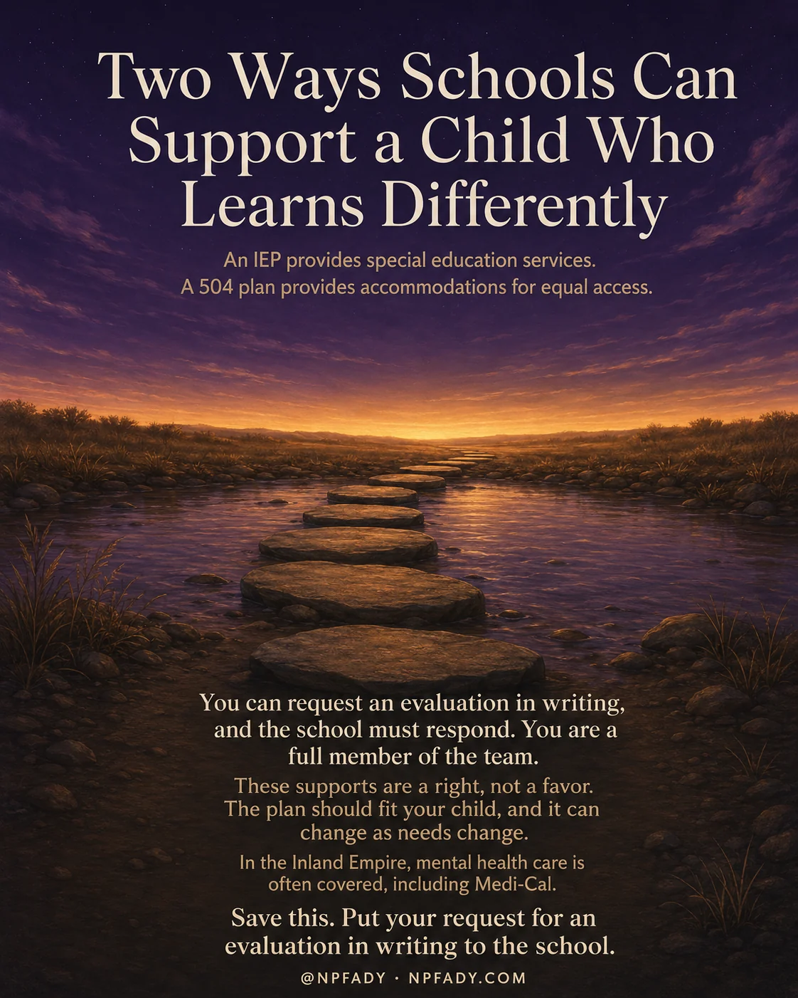 Infographic titled Two Ways Schools Can Support a Child Who Learns Differently, set against a calm twilight landscape where flat stepping stones cross a still stream toward a warm golden horizon under a deep purple and amber sky. Below the title, two lines read: An IEP provides special education services. A 504 plan provides accommodations for equal access. Lower on the image, over the darker foreground, the text continues: You can request an evaluation in writing, and the school must respond. You are a full member of the team. These supports are a right, not a favor. The plan should fit your child, and it can change as needs change. In the Inland Empire, mental health care is often covered, including Medi-Cal. The closing line reads: Save this. Put your request for an evaluation in writing to the school. A small footer reads at npfady, npfady.com.