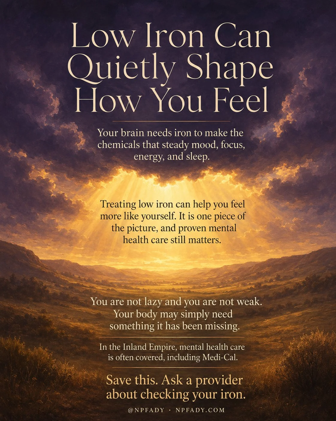 Infographic titled Low Iron Can Quietly Shape How You Feel, set in a quiet twilight valley at the moment heavy clouds part. A deep twilight-violet sky fills the upper portion, and through an opening in the clouds warm honey-gold light pours down and washes across a gentle rolling valley below. A line below the title reads: your brain needs iron to make the chemicals that steady mood, focus, energy, and sleep. A band in the breaking light reads: treating low iron can help you feel more like yourself, it is one piece of the picture, and proven mental health care still matters. A line in the valley reads: you are not lazy and you are not weak, your body may simply need something it has been missing. A smaller line reads: in the Inland Empire, mental health care is often covered, including Medi-Cal. The footer reads: save this, ask a provider about checking your iron, with the mark at NPFADY, npfady.com.