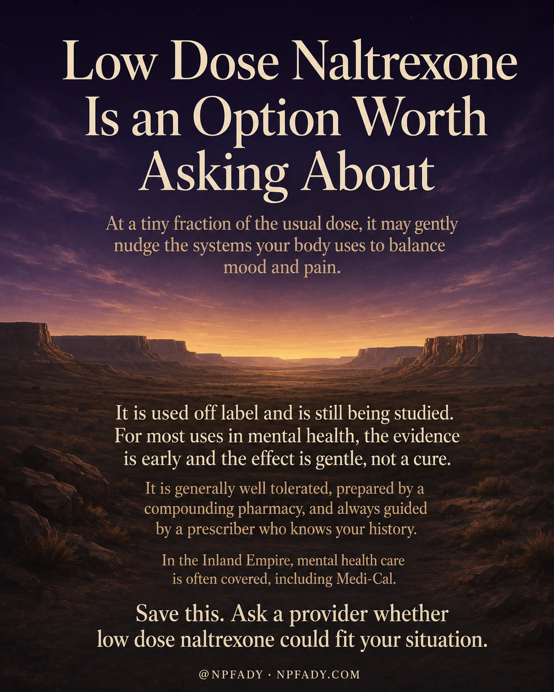 Infographic titled Low Dose Naltrexone Is an Option Worth Asking About, set against a warm twilight sky that deepens from navy into golden light over layered desert mesas and plateaus. The title sits in large serif letters at the top in honey gold. Below it, the text reads: at a tiny fraction of the usual dose, it may gently nudge the systems your body uses to balance mood and pain. The next lines explain that it is used off label and is still being studied, and that for most uses in mental health, the evidence is early and the effect is gentle, not a cure. Further down, the copy notes it is generally well tolerated, prepared by a compounding pharmacy, and always guided by a prescriber who knows your history, and that in the Inland Empire, mental health care is often covered, including Medi-Cal. The closing line reads: save this. Ask a provider whether low dose naltrexone could fit your situation. A small footer shows the handle at NPFADY and NPFADY.com.