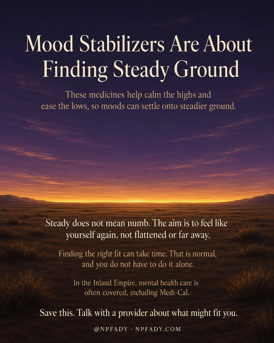 Infographic titled Mood Stabilizers Are About Finding Steady Ground, set in a calm twilight landscape built on horizontal lines. A deep twilight-violet sky fills the upper portion, and across a low wide horizon runs one long continuous band of warm honey-gold light where the land meets the sky. Below the horizon is quiet level land in warm browns. A line below the title reads: these medicines help calm the highs and ease the lows, so moods can settle onto steadier ground. A line on the land reads: steady does not mean numb, the aim is to feel like yourself again, not flattened or far away. A line below reads: finding the right fit can take time, that is normal, and you do not have to do it alone. A smaller line reads: in the Inland Empire, mental health care is often covered, including Medi-Cal. The footer reads: save this, talk with a provider about what might fit you, with the mark at NPFADY, npfady.com.