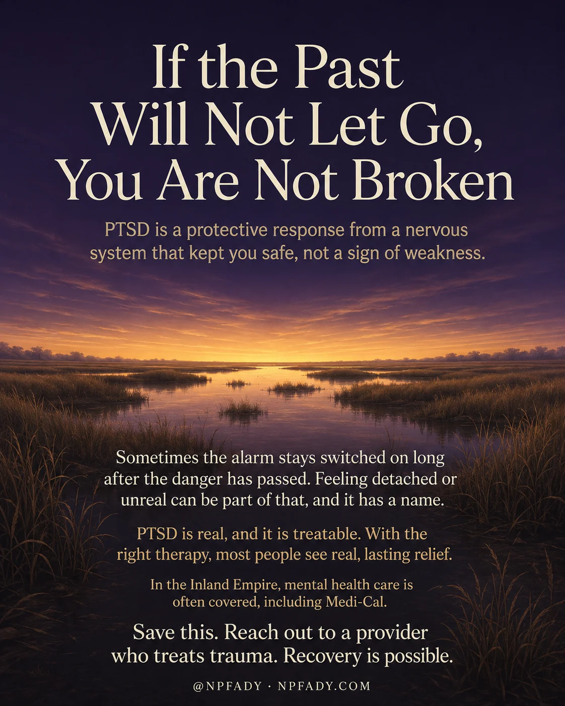 Infographic titled If the Past Will Not Let Go, You Are Not Broken, set over a calm twilight wetland where a low golden sunset glows over still water and tall marsh grasses beneath a deep indigo-to-amber sky. White serif text is layered over the scene in reading order. Near the top, a line reads PTSD is a protective response from a nervous system that kept you safe, not a sign of weakness. Lower down, the text continues: Sometimes the alarm stays switched on long after the danger. Feeling detached or unreal can be part of that, and it has a name. PTSD is real, and it is treatable. With the right therapy, most people see real, lasting relief. In the Inland Empire, mental health care is often covered, including Medi-Cal. The closing line reads Save this. Reach out to a provider who treats trauma. Recovery is possible. A footer shows the handle at NPFADY and NPFADY.com.