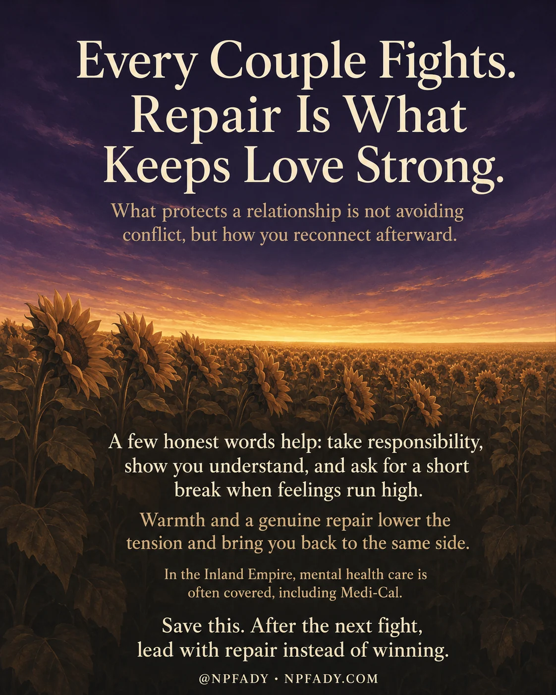 Infographic titled Every Couple Fights. Repair Is What Keeps Love Strong., set against a deep purple twilight sky that warms to a golden sunset over a wide field of silhouetted sunflowers. Below the title, a softer line reads What protects a relationship is not avoiding conflict, but how you reconnect afterward. Lower in the image, cream and amber text reads: A few honest words help, take responsibility, show you understand, and ask for a short break when feelings run high. Warmth and a genuine repair lower the tension and bring you back to the same side. In the Inland Empire, mental health care is often covered, including Medi-Cal. A closing line reads Save this. After the next fight, lead with repair instead of winning. A small footer shows the handle at NPFADY and NPFADY.COM.
