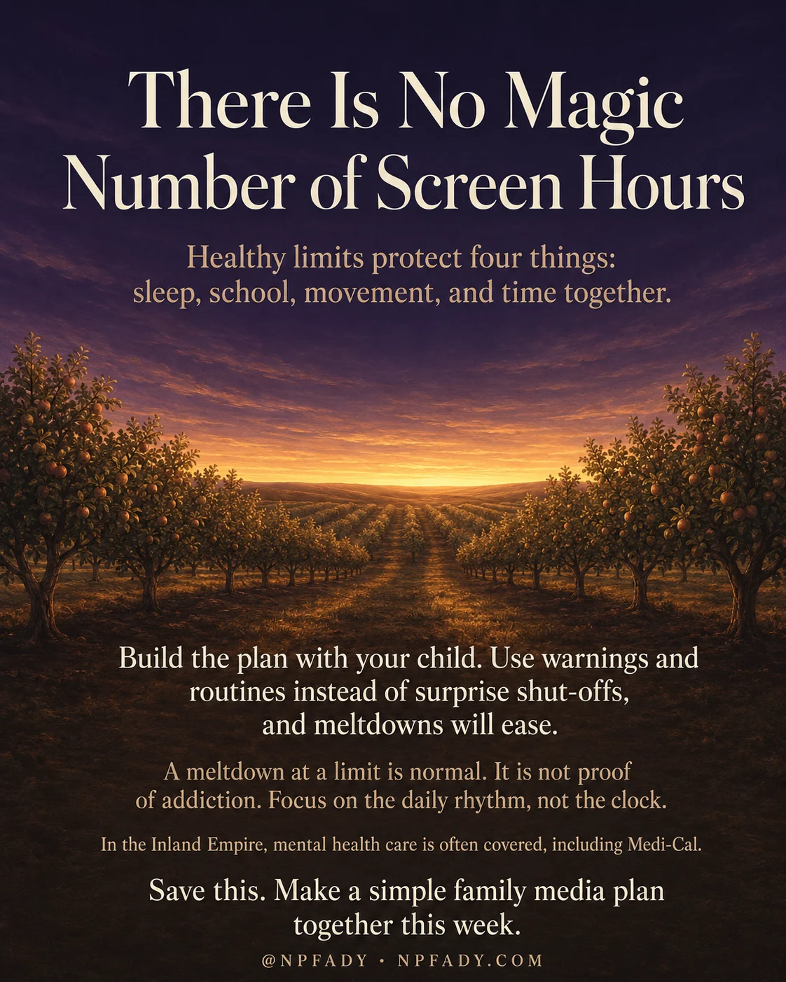 Infographic titled There Is No Magic Number of Screen Hours, set over a wide orchard at sunset, with rows of fruit trees leading toward a glowing golden horizon under a deep twilight purple sky. Near the top, a subhead in warm amber reads Healthy limits protect four things: sleep, school, movement, and time together. Lower on the image, light text over the dark orchard reads Build the plan with your child. Use warnings and routines instead of surprise shut-offs, and meltdowns will ease. Below that, smaller text reads A meltdown at a limit is normal. It is not proof of addiction. Focus on the daily rhythm, not the clock. A line near the bottom reads In the Inland Empire, mental health care is often covered, including Medi-Cal. The closing line reads Save this. Make a simple family media plan together this week. The footer reads at NPFADY and NPFADY.COM.