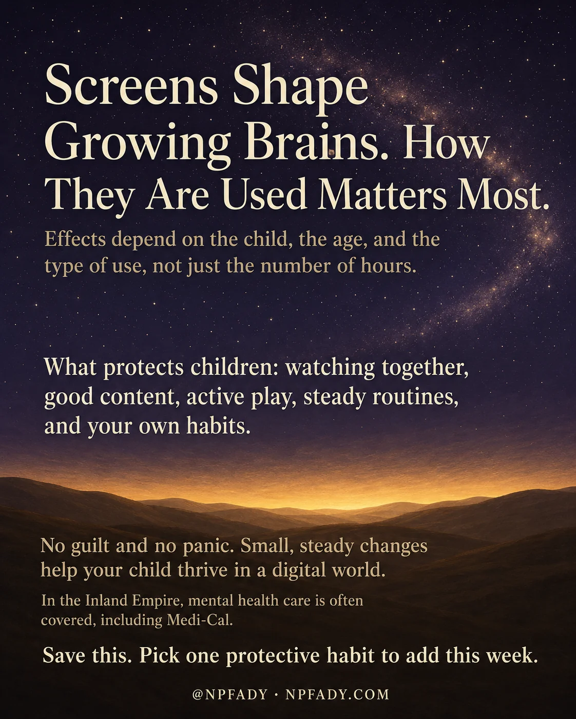Infographic titled Screens Shape Growing Brains. How They Are Used Matters Most., set against a starry deep-blue night sky that warms into a golden sunrise glowing low along the horizon. Pale cream and warm sand-colored text is layered over the sky. Near the top, a line reads Effects depend on the child, the age, and the type of use, not just the number of hours. In the middle, a paragraph reads What protects children: watching together, good content, active play, steady routines, and your own habits. Lower down, over the golden glow, the text reads No guilt and no panic. Small, steady changes help your child thrive in a digital world. A smaller line adds In the Inland Empire, mental health care is often covered, including Medi-Cal. The closing line reads Save this. Pick one protective habit to add this week. A small handle at the bottom reads at NPFADY and NPFADY.COM.