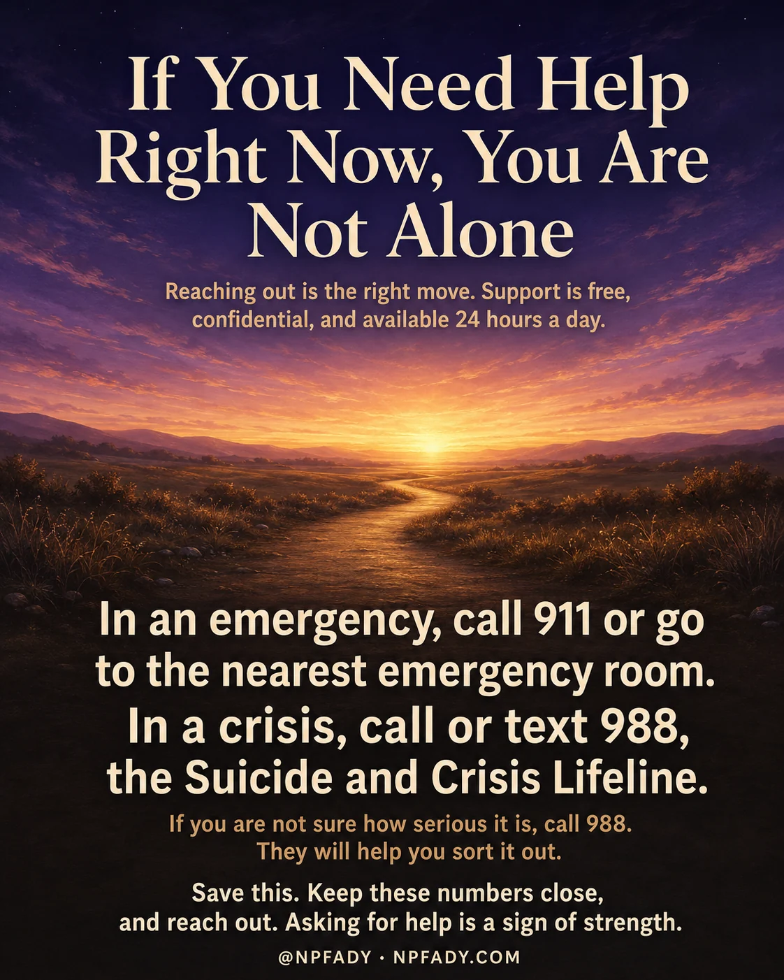 Infographic titled If You Need Help Right Now, You Are Not Alone, set against a warm twilight scene of a meadow path winding toward a glowing sunrise on the horizon, beneath a deep violet sky. The title sits in soft cream type across the sky at the top, with a quiet subline that reads reaching out is the right move, support is free, confidential, and available 24 hours a day. Lower on the image, over the shadowed meadow, large pale lines read in an emergency, call 911 or go to the nearest emergency room, and in a crisis, call or text 988, the Suicide and Crisis Lifeline. A smaller line reads if you are not sure how serious it is, call 988, they will help you sort it out. The closing line reads save this, keep these numbers close, and reach out, asking for help is a sign of strength. A small byline at the bottom reads at NPFADY, NPFADY.com.