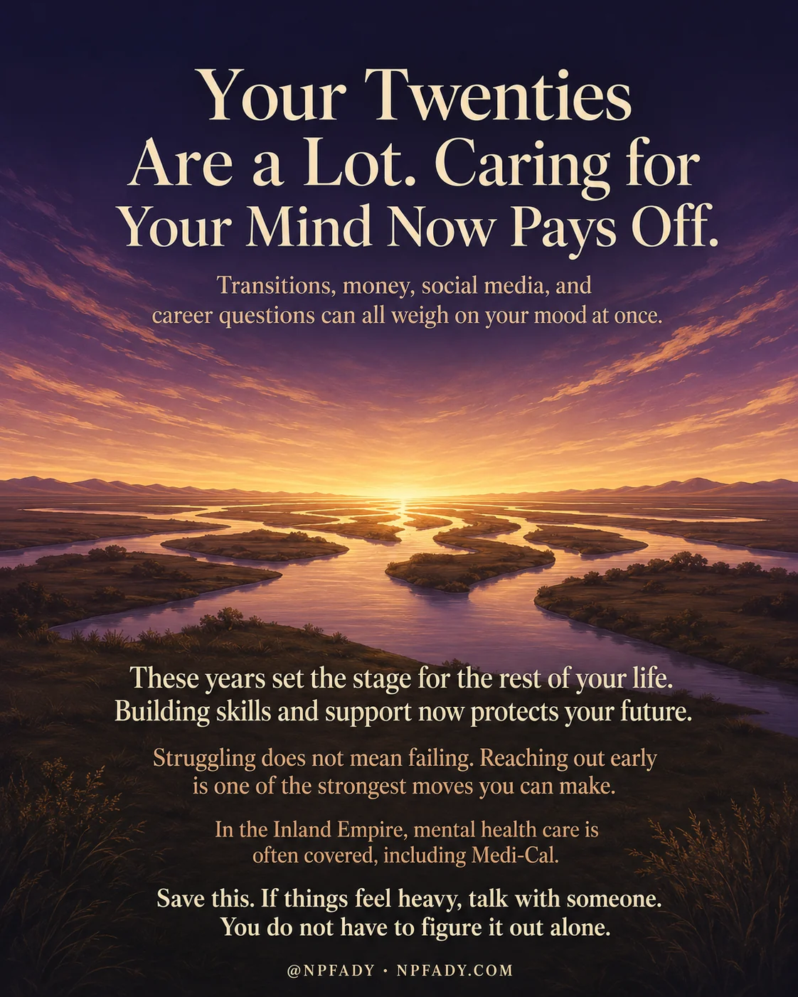 Infographic titled Your Twenties Are a Lot. Caring for Your Mind Now Pays Off., set over a wide golden sunset where calm branching rivers wind toward a glowing horizon under a warm twilight sky. The text sits in cream serif type over the deepening colors. Near the top a line reads Transitions, money, social media, and career questions can all weigh on your mood at once. Below the river, the message continues: These years set the stage for the rest of your life. Building skills and support now protects your future. A warmer line reads Struggling does not mean failing. Reaching out early is one of the strongest moves you can make. Near the bottom it notes In the Inland Empire, mental health care is often covered, including Medi-Cal. The closing line reads Save this. If things feel heavy, talk with someone. You do not have to figure it out alone. A footer reads at NPFADY, npfady.com.